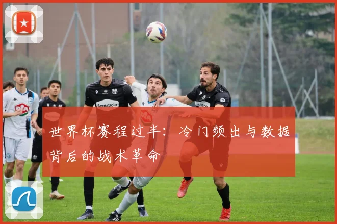 世界杯赛程过半：冷门频出与数据背后的战术革命