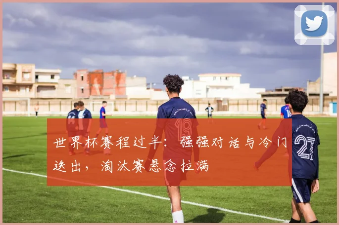 世界杯赛程过半：强强对话与冷门迭出，淘汰赛悬念拉满