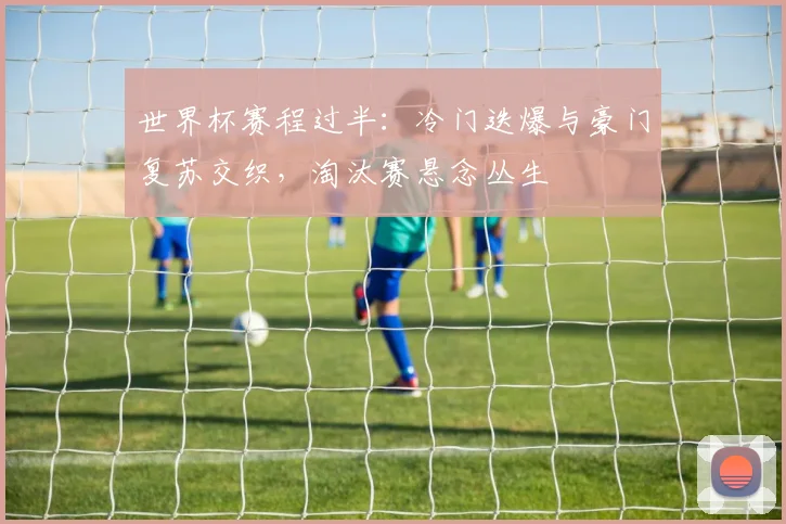 世界杯赛程过半：冷门迭爆与豪门复苏交织，淘汰赛悬念丛生
