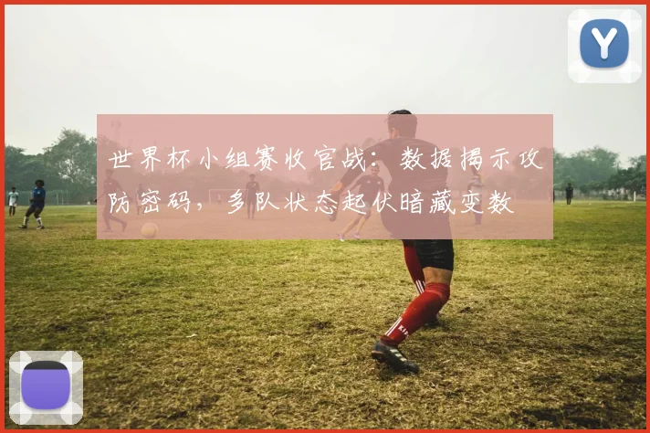 世界杯小组赛收官战：数据揭示攻防密码，多队状态起伏暗藏变数