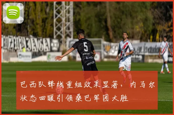 巴西队锋线重组效果显著，内马尔状态回暖引领桑巴军团大胜