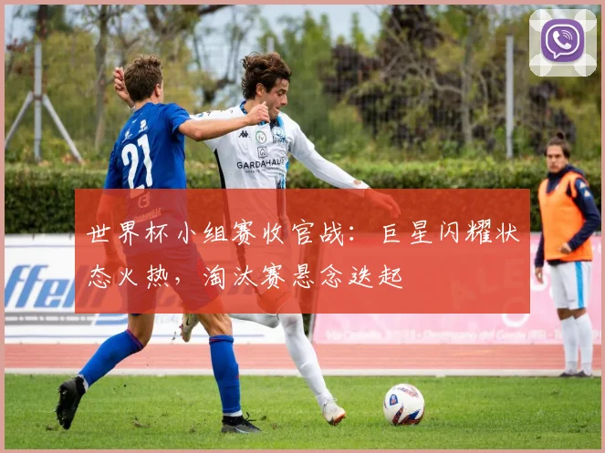 世界杯小组赛收官战：巨星闪耀状态火热，淘汰赛悬念迭起